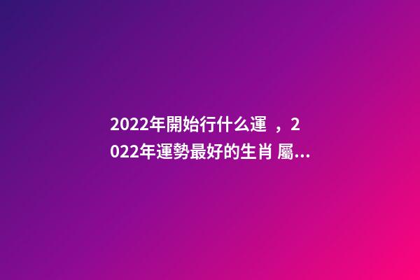 2022年開始行什么運，2022年運勢最好的生肖 屬豬的山頭火命好不好,屬豬山頭火財運如何？